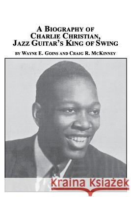 A Biography of Charlie Christian, Jazz Guitar's King of Swing Wayne E. Goins Craig R. McKinney 9780773407923