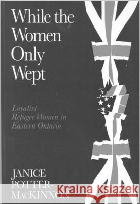 While the Women Only Wept : Loyalist Refugee Women in Eastern Ontario Janice Potter-Mackinnon 9780773513174