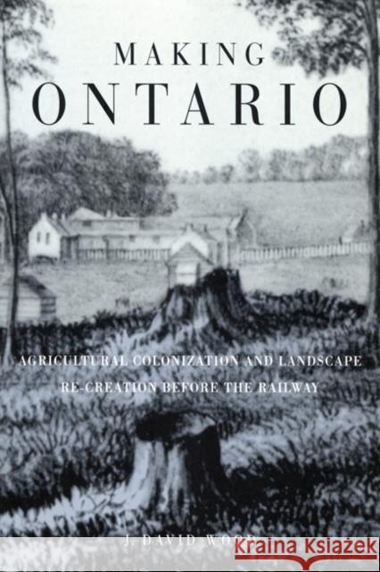 Making Ontario: Agricultural Colonization and Landscape Re-Creation before the Railway David Wood 9780773520486 McGill-Queen's University Press