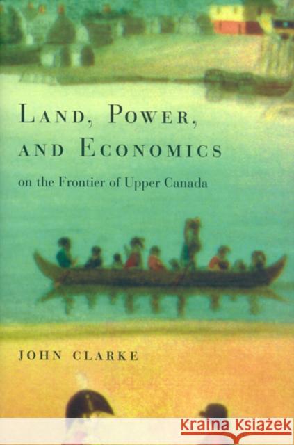 Land, Power, and Economics on the Frontier of Upper Canada John Clarke 9780773520622