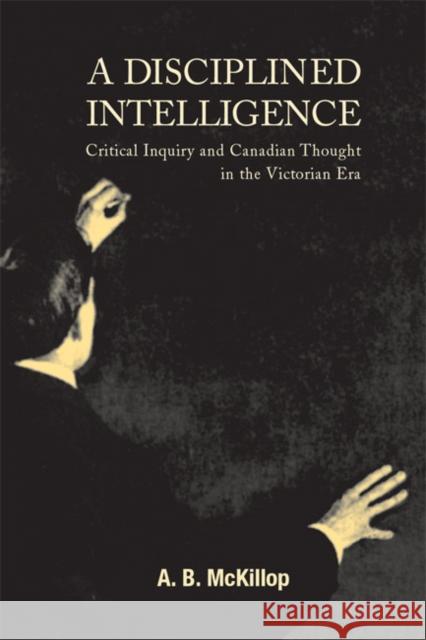 A Disciplined Intelligence : Critical Inquiry and Canadian Thought in the Victorian Era A. B. McKillop 9780773521421