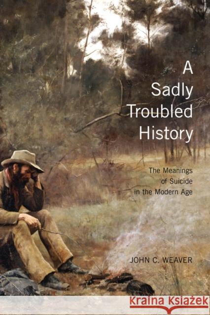 A Sadly Troubled History : The Meanings of Suicide in the Modern Age John C. Weaver 9780773535138 McGill-Queen's University Press