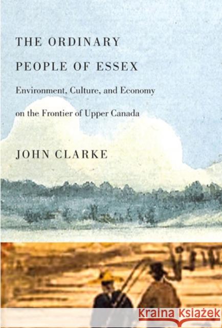 The Ordinary People of Essex: Environment, Culture, and Economy on the Frontier of Upper Canada John Clarke 9780773536746