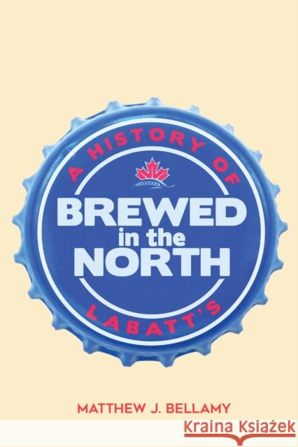 Brewed in the North: A History of Labatt's Matthew J. Bellamy 9780773559158 McGill-Queen's University Press