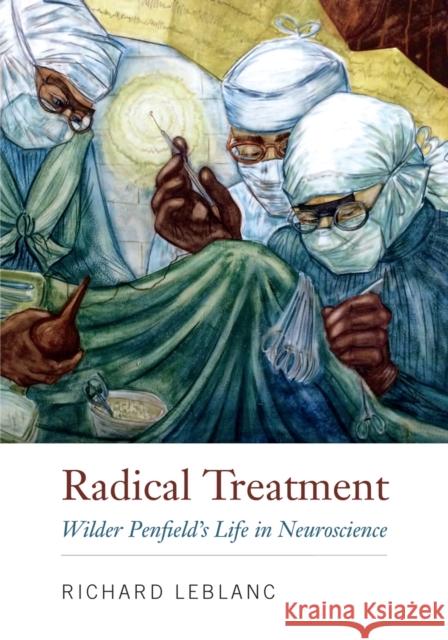 Radical Treatment: Wilder Penfield's Life in Neuroscience Richard LeBlanc 9780773559288