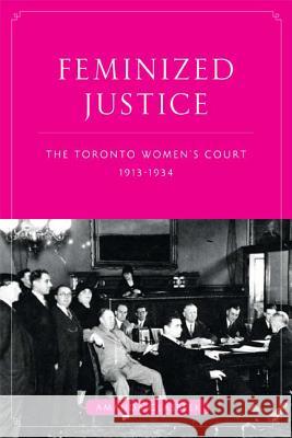 Feminized Justice: The Toronto Women's Court, 1913-34 Glasbeek, Amanda 9780774817127