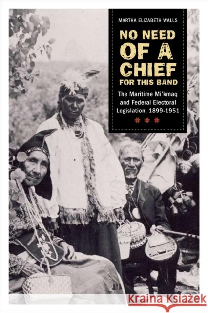 No Need of a Chief for This Band: The Maritime Mi'kmaq and Federal Electoral Legislation, 1899-1951 Walls, Martha Elizabeth 9780774817905 University of British Columbia Press