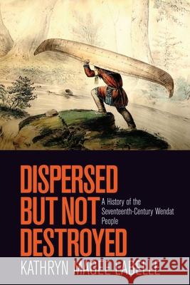 Dispersed But Not Destroyed: A History of the Seventeenth-Century Wendat People Kathryn Magee Labelle 9780774825566