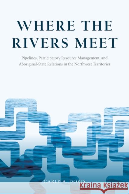 Where the Rivers Meet: Pipelines, Participatory Resource Management, and Aboriginal-State Relations in the Northwest Territories Carly A. Dokis 9780774828451 UBC Press