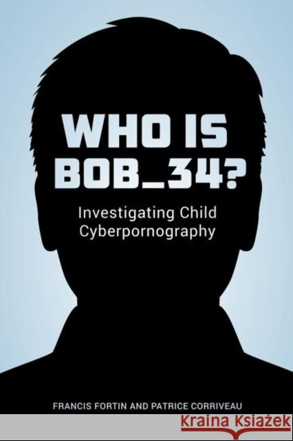 Who Is Bob_34?: Investigating Child Cyberpornography Francis Fortin Patrice Corriveau 9780774829670 UBC Press