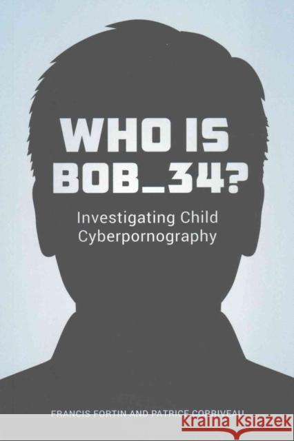 Who Is Bob_34?: Investigating Child Cyberpornography Francis Fortin Patrice Corriveau 9780774829687
