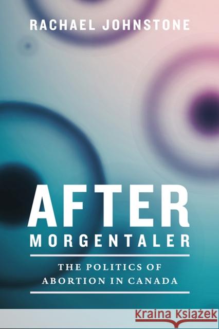 After Morgentaler: The Politics of Abortion in Canada Rachael Johnstone 9780774834384 UBC Press