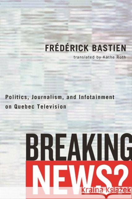 Breaking News?: Politics, Journalism, and Infotainment on Quebec Television Frederick Bastien Kathe Roth 9780774836821