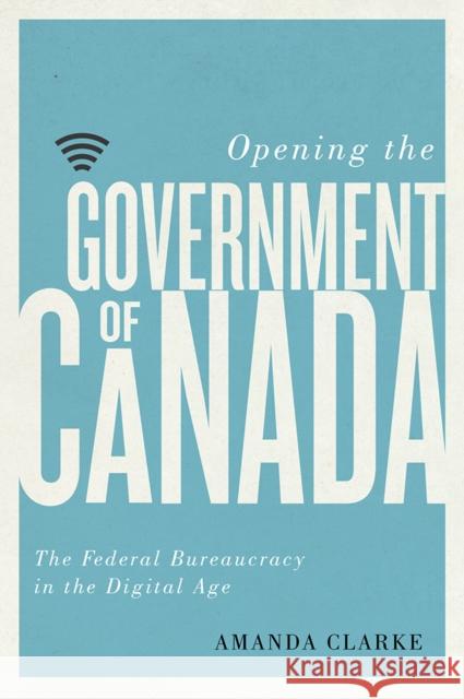 Opening the Government of Canada: The Federal Bureaucracy in the Digital Age Amanda Clarke 9780774836920 UBC Press