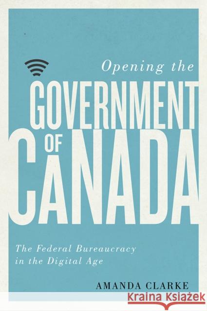 Opening the Government of Canada: The Federal Bureaucracy in the Digital Age Amanda Clarke 9780774836937 UBC Press