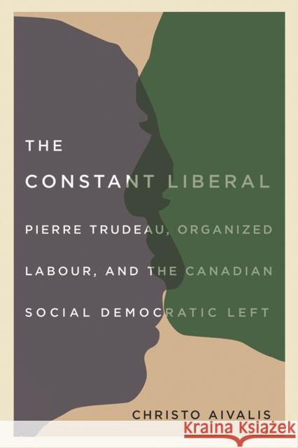 The Constant Liberal: Pierre Trudeau, Organized Labour, and the Canadian Social Democratic Left Christo Aivalis 9780774837132 UBC Press