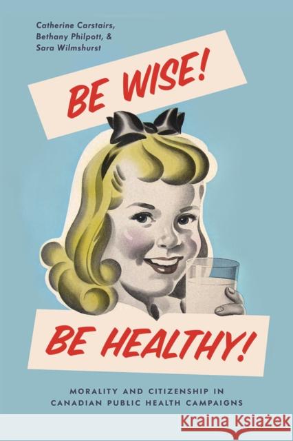 Be Wise! Be Healthy!: Morality and Citizenship in Canadian Public Health Campaigns Catherine Carstairs Bethany Philpott Sara Wilmshurst 9780774837187 UBC Press