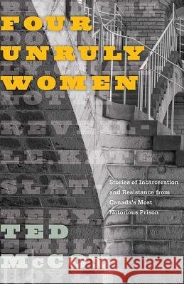 Four Unruly Women: Stories of Incarceration and Resistance from Canada's Most Notorious Prison Ted McCoy 9780774838870 UBC Press