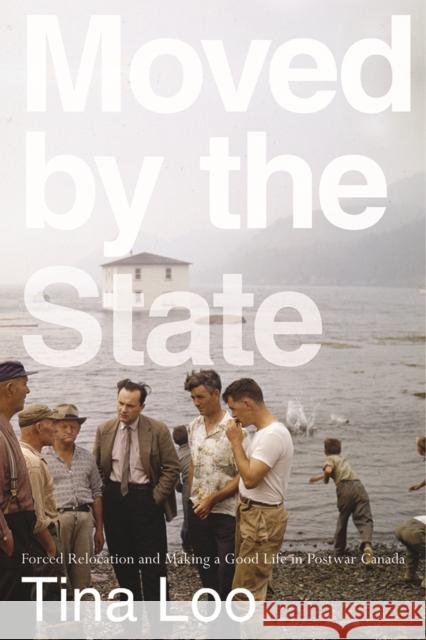 Moved by the State: Forced Relocation and Making a Good Life in Postwar Canada Tina Loo 9780774861007 UBC Press
