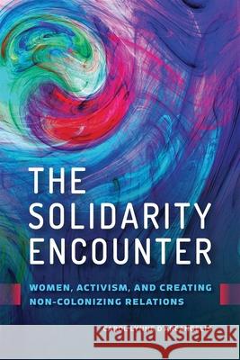 The Solidarity Encounter: Women, Activism, and Creating Non-Colonizing Relations Carol Lynne D'Arcangelis 9780774863865 University of British Columbia Press