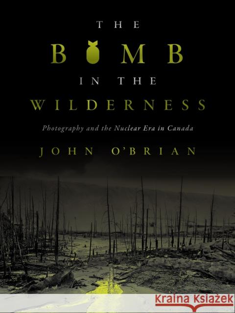 The Bomb in the Wilderness: Photography and the Nuclear Era in Canada John O'Brian 9780774863889 University of British Columbia Press