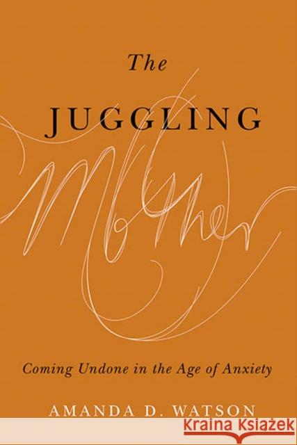 The Juggling Mother: Coming Undone in the Age of Anxiety Amanda Watson 9780774864619