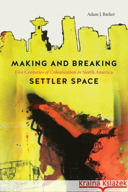 Making and Breaking Settler Space: Five Centuries of Colonization in North America Adam J. Barker 9780774865418 University of British Columbia Press