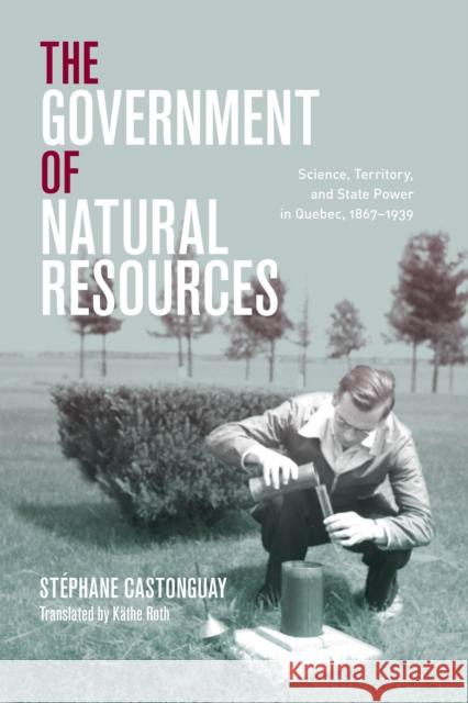 The Government of Natural Resources: Science, Territory, and State Power in Quebec, 1867-1939 St Castonguay K 9780774866309 University of British Columbia Press