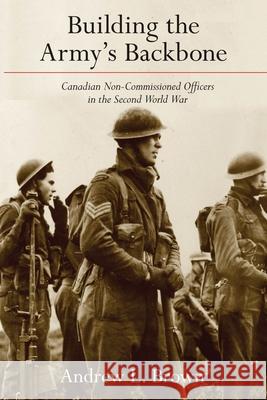 Building the Army's Backbone: Canadian Non-Commissioned Officers in the Second World War Andrew L. Brown 9780774866972 University of British Columbia Press