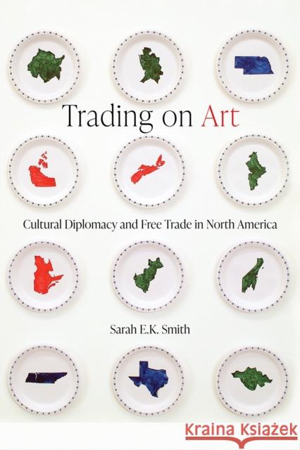 Trading on Art: Cultural Diplomacy and Free Trade in North America Sarah E.K. Smith 9780774868921 University of British Columbia Press