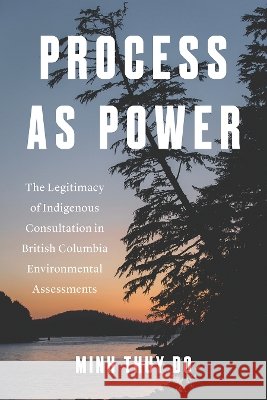 Process As Power: The Legitimacy of Indigenous Consultation in British Columbia Environmental Assessments Minh Thuy Do 9780774872270