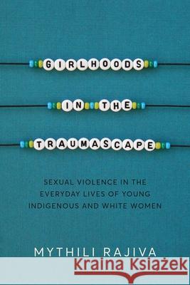 Girlhoods in the Traumascape: Sexual Violence in the Everyday Lives of Young Indigenous and White Women Mythili Rajiva 9780774873123 University of British Columbia Press