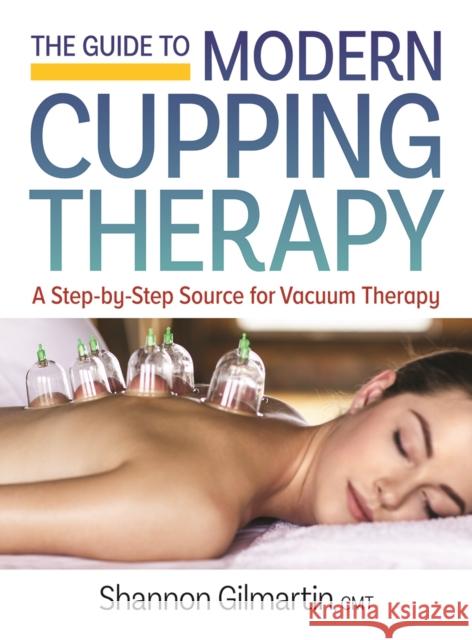The Guide to Modern Cupping Therapy: Your Step-By-Step Source for Vacuum Therapy Shannon Gilmartin 9780778805830 Robert Rose