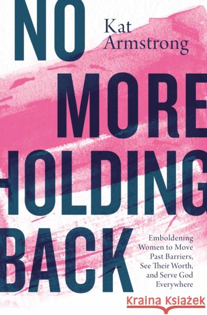 No More Holding Back: Emboldening Women to Move Past Barriers, See Their Worth, and Serve God Everywhere Kat Armstrong 9780785223467