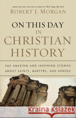 On This Day in Christian History: 365 Amazing and Inspiring Stories about Saints, Martyrs and Heroes Morgan, Robert J. 9780785231899
