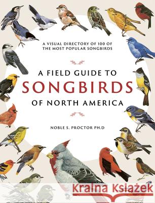 A Field Guide to Songbirds of North America: A Visual Directory of 100 of the Most Popular Songbirds Noble S. Proctor 9780785839477 Chartwell Books