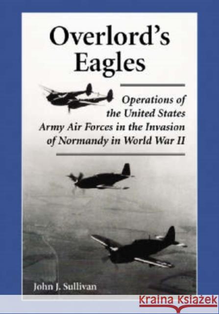 Overlord's Eagles: Operations of the United States Army Air Forces in the Invasion of Normandy in World War II Sullivan, John J. 9780786423385 McFarland & Company