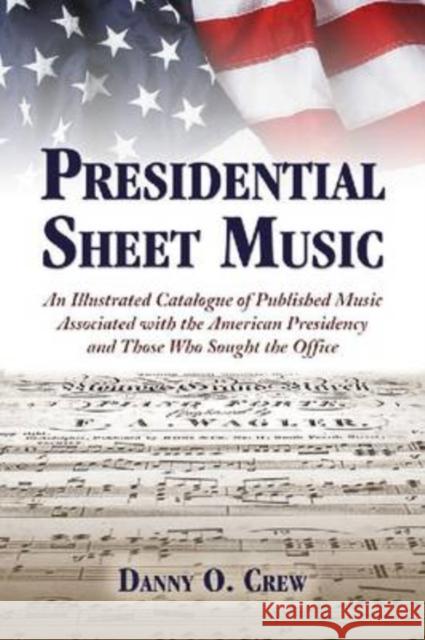 Presidential Sheet Music : An Illustrated Catalogue of Published Music Associated with the American Presidency and Those Who Sought the Office Danny O. Crew 9780786443253 