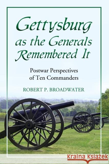 Gettysburg as the Generals Remembered It: Postwar Perspectives of Ten Commanders Robert P. Broadwater 9780786449958 McFarland & Company