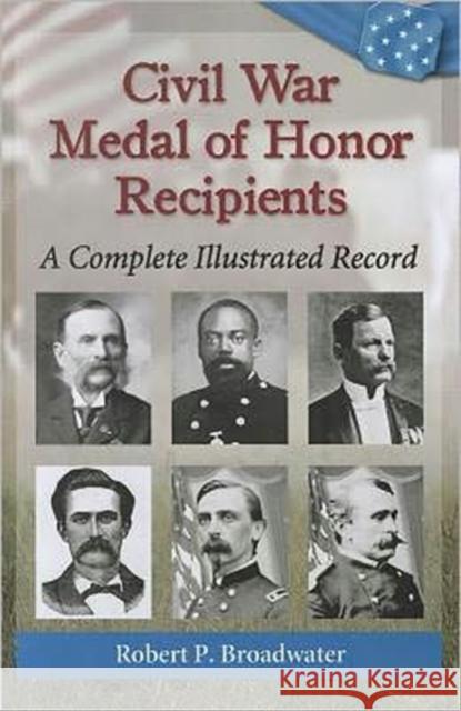 Civil War Medal of Honor Recipients: A Complete Illustrated Record Broadwater, Robert P. 9780786469062 McFarland & Co  Inc