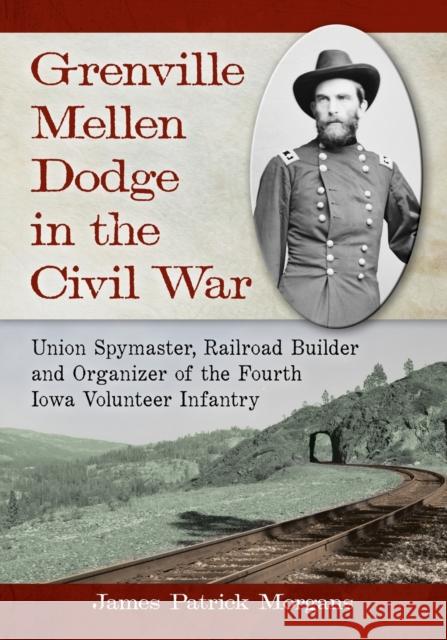 Grenville Mellen Dodge in the Civil War: Union Spymaster, Railroad Builder and Organizer of the Fourth Iowa Volunteer Infantry James Patrick Morgans 9780786470693 McFarland & Company