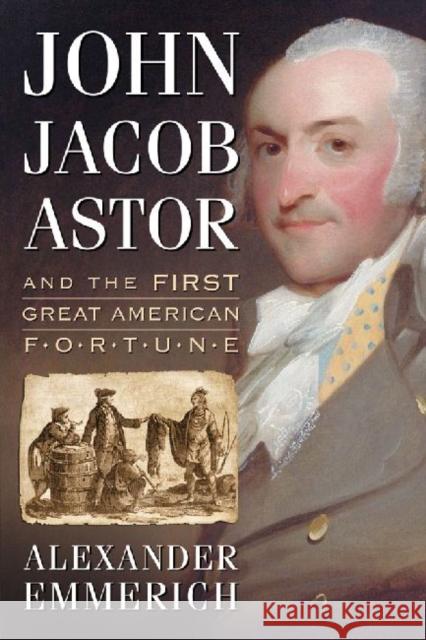 John Jacob Astor and the First Great American Fortune Alexander Emmerich 9780786472130 McFarland & Company