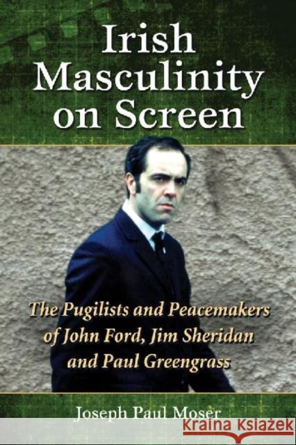 Irish Masculinity on Screen: The Pugilists and Peacemakers of John Ford, Jim Sheridan and Paul Greengrass Moser, Joseph Paul 9780786474165