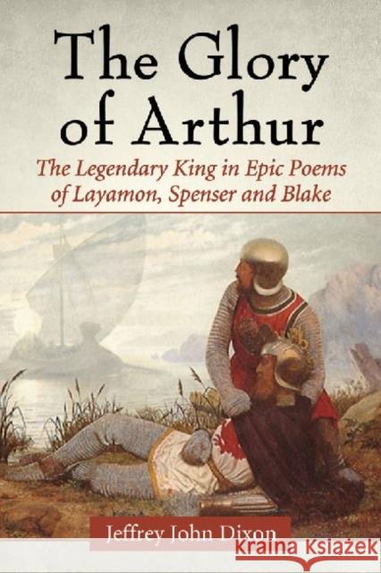 The Glory of Arthur: The Legendary King in Epic Poems of Layamon, Spenser and Blake Jeffrey John Dixon 9780786494569