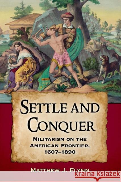 Settle and Conquer: Militarism on the American Frontier, 1607-1890 Matthew J. Flynn 9780786499205 McFarland & Company