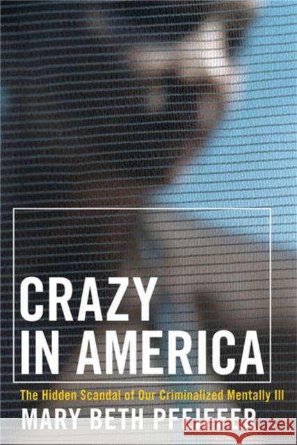 Crazy in America: The Hidden Tragedy of Our Criminalized Mentally Ill Mary Beth Pfeiffer 9780786717453