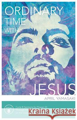 Ordinary Time with Jesus: Cycle B Sermons for Proper 23 Through Christ the King Based on the Gospel Texts April Yamasaki 9780788027796 CSS Publishing Company