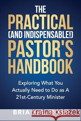 The Practical (and Indispensable!) Pastor's Handbook: Exploring What You Actually Need to Do as a 21st Century Minister Brian A. Ross 9780788029523