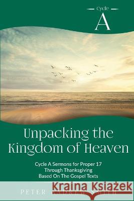 Unpacking the Kingdom of Heaven: Cycle A Sermons Based on the Gospel Texts for Proper 17 through Thanksgiving Peter A. Smith 9780788030529 CSS Publishing Company