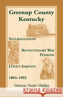 Greenup County, Kentucky, Naturalizations, Revolutionary War Pensions, Lunacy Inquests, 1804-1902 Patricia Porter Phillips 9780788402432